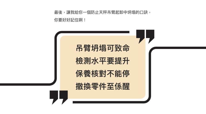 最後，讓我給你一個防止天秤吊臂起卸中坍塌的口訣，你要好好記住啊！  吊臂坍塌可致命 檢測水平要提升 保養核對不能停 撤換零件至係醒