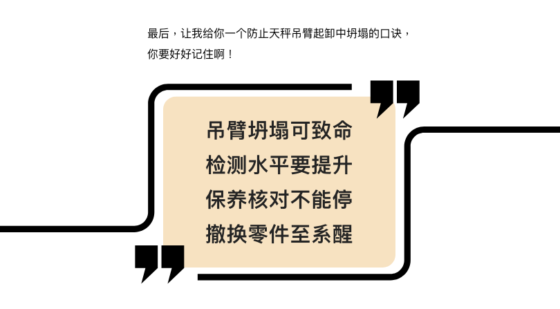 最后，让我给你一个防止天秤吊臂起卸中坍塌的口诀，你要好好记住啊！  吊臂坍塌可致命 检测水平要提升 保养核对不能停 撤换零件至系醒