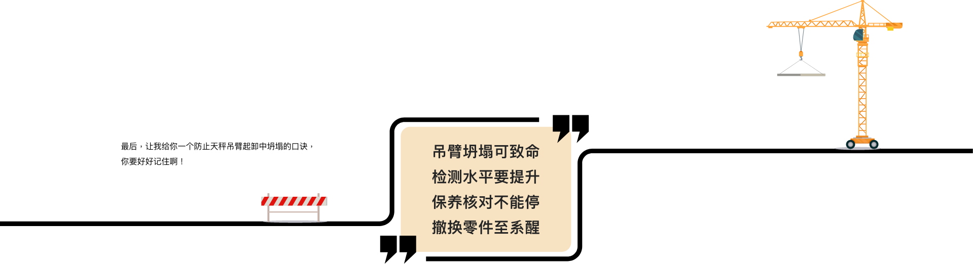 最后，让我给你一个防止天秤吊臂起卸中坍塌的口诀，你要好好记住啊！  吊臂坍塌可致命 检测水平要提升 保养核对不能停 撤换零件至系醒