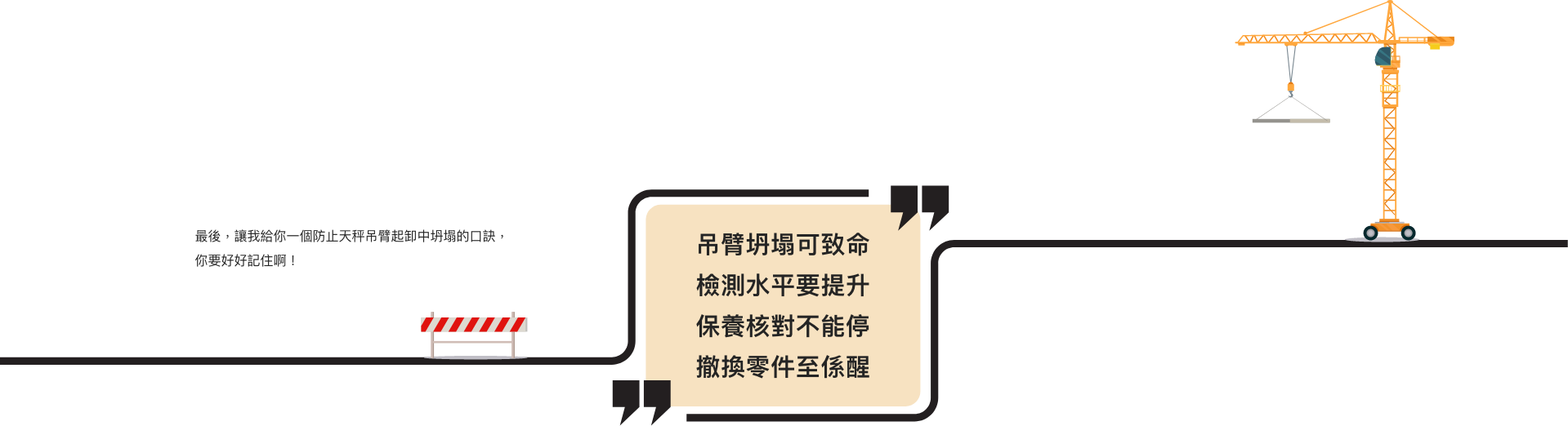 最後，讓我給你一個防止天秤吊臂起卸中坍塌的口訣，你要好好記住啊！  吊臂坍塌可致命 檢測水平要提升 保養核對不能停 撤換零件至係醒