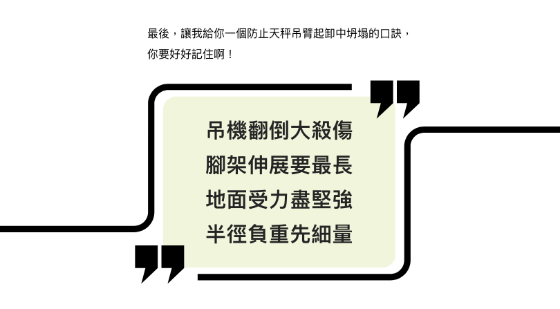 最後，讓我給你一個防止液壓伸縮吊臂起重機翻倒的口訣，你要好好記住啊！吊機翻倒大殺傷，腳架伸展要最長，地面受力盡堅強，半徑負重先細量