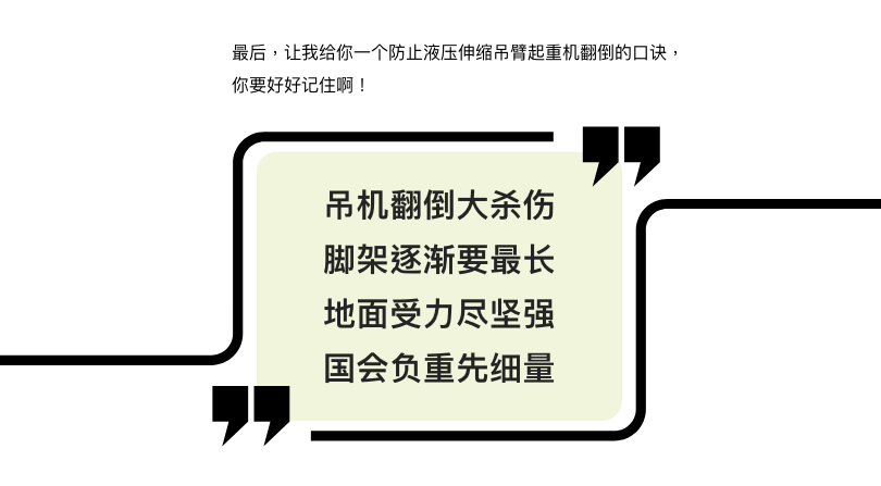 最后，让我给你一个防止液压伸缩吊臂起重机翻倒的口诀，你要好好记住啊！吊机翻倒大杀伤，脚架伸展要最长，地面受力尽坚强，半径负重先细量