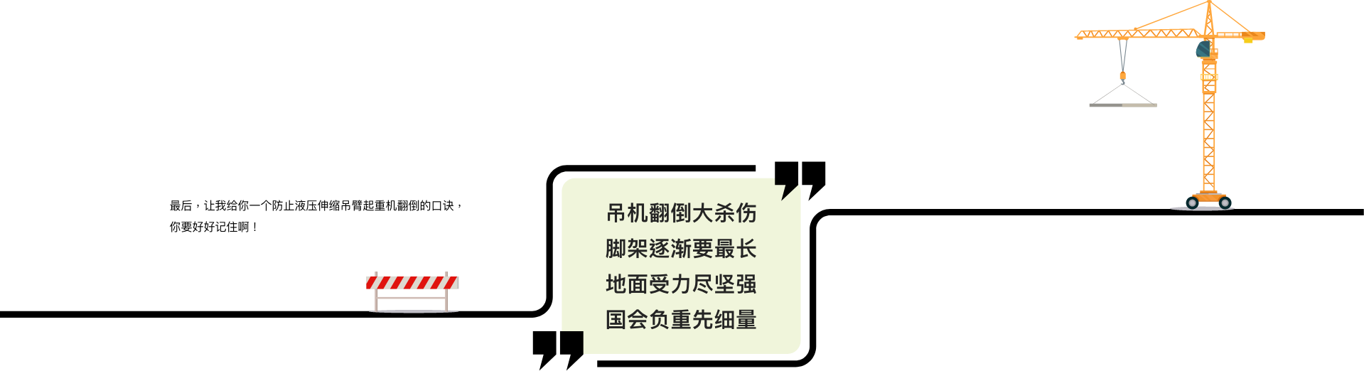 最后，让我给你一个防止液压伸缩吊臂起重机翻倒的口诀，你要好好记住啊！吊机翻倒大杀伤，脚架伸展要最长，地面受力尽坚强，半径负重先细量