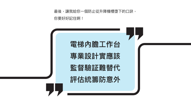 最後，讓我給你一個防止從升降機槽墮下的口訣，你要好好記住啊！  電梯內膽工作台 專業設計實應該 監督驗証難替代 評估統籌防意外