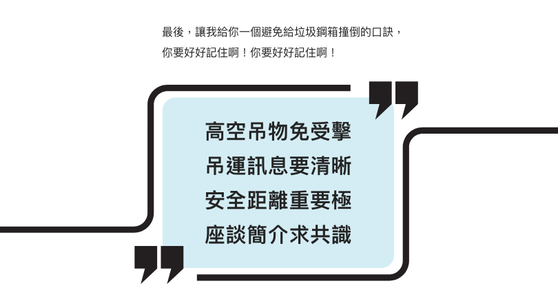 最後,讓我給你一個避免給垃圾鋼箱撞倒的口訣,你要好好記住啊! 高空吊物免受擊 吊運訊息要清晰 安全距離重要極 座談簡介求共識