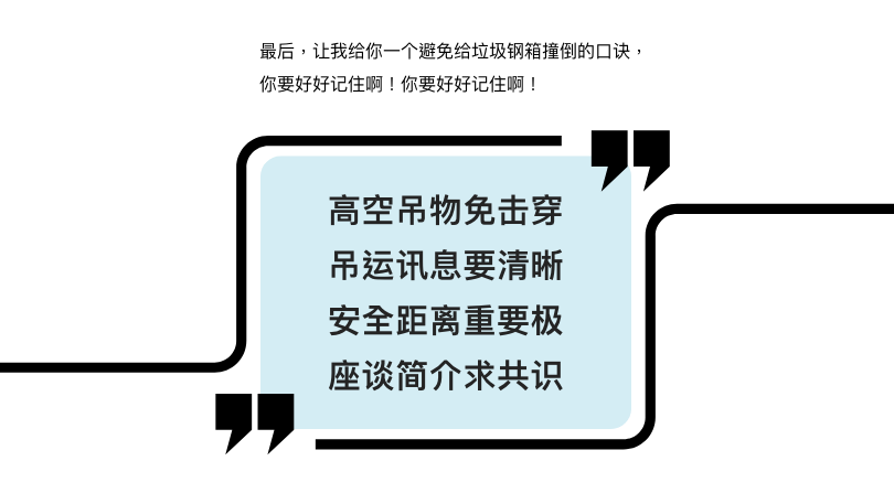 最后,让我给你一个避免给垃圾钢箱撞倒的口诀,你要好好记住啊! 高空吊物免受击 吊运讯息要清晰 安全距离重要极 座谈简介求共识