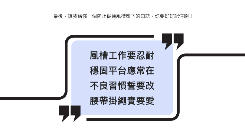 最後,讓我給你一個防止從通風槽墮下的口訣,你要好好記住啊! 風槽工作要忍耐 穩固平台應常在 不良習慣誓要改 腰帶掛繩實要愛
