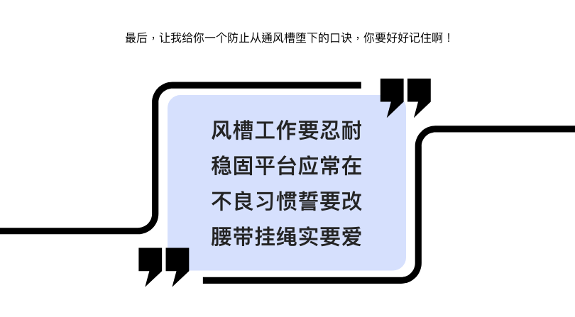 最后,让我给你一个防止从通风槽堕下的口诀,你要好好记住啊! 风槽工作要忍耐 稳固平台应常在 不良习惯誓要改 腰带挂绳实要爱