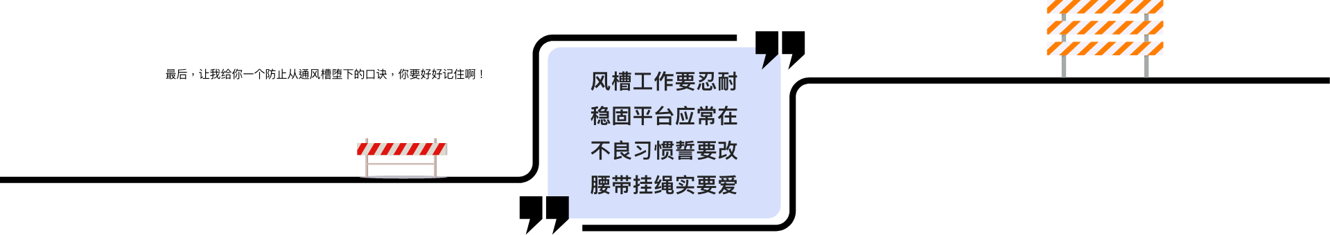 最后,让我给你一个防止从通风槽堕下的口诀,你要好好记住啊! 风槽工作要忍耐 稳固平台应常在 不良习惯誓要改 腰带挂绳实要爱