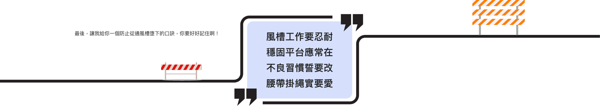 最後,讓我給你一個防止從通風槽墮下的口訣,你要好好記住啊! 風槽工作要忍耐 穩固平台應常在 不良習慣誓要改 腰帶掛繩實要愛