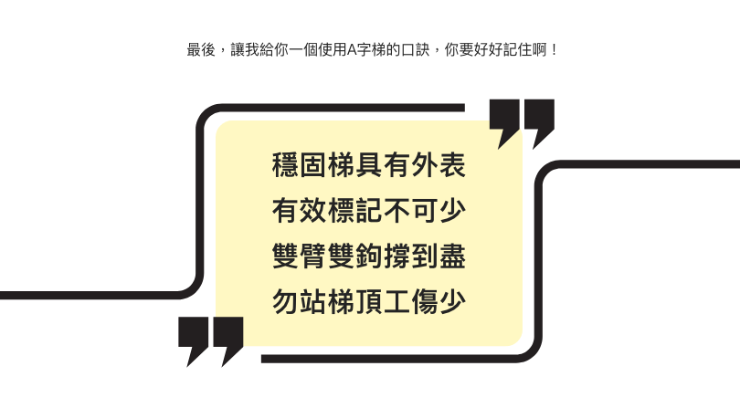 最後，讓我給你一個使用A字梯的口訣，你要好好記住啊！  穩固梯具有外表 有效標記不可少 雙臂雙鉤撐到盡 勿站梯頂工傷少