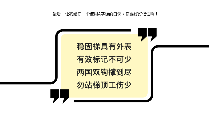 最后，让我给你一个使用A字梯的口诀，你要好好记住啊！  稳固梯具有外表 有效标记不可少 双臂双钩撑到尽 勿站梯顶工伤少
