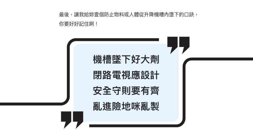 最後，讓我給妳壹個防止物料或人體從升降機糟內墮下的口訣，你要好好記住啊！  機槽墜下好大劑 閉路電視應設計 安全守則要有齊 亂進險地咪亂製