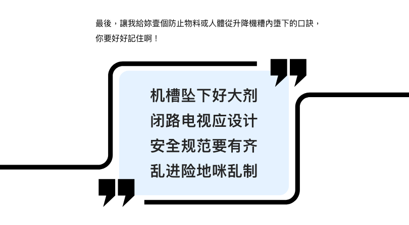 最后,让我给妳壹个防止物料或人体从升降机糟内堕下的口诀,你要好好记住啊! 机槽坠下好大剂 闭路电视应设计 安全守则要有齐 乱进险地咪乱制