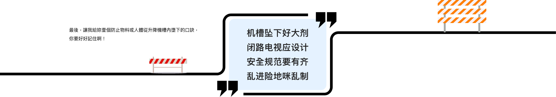 最后,让我给妳壹个防止物料或人体从升降机糟内堕下的口诀,你要好好记住啊! 机槽坠下好大剂 闭路电视应设计 安全守则要有齐 乱进险地咪乱制
