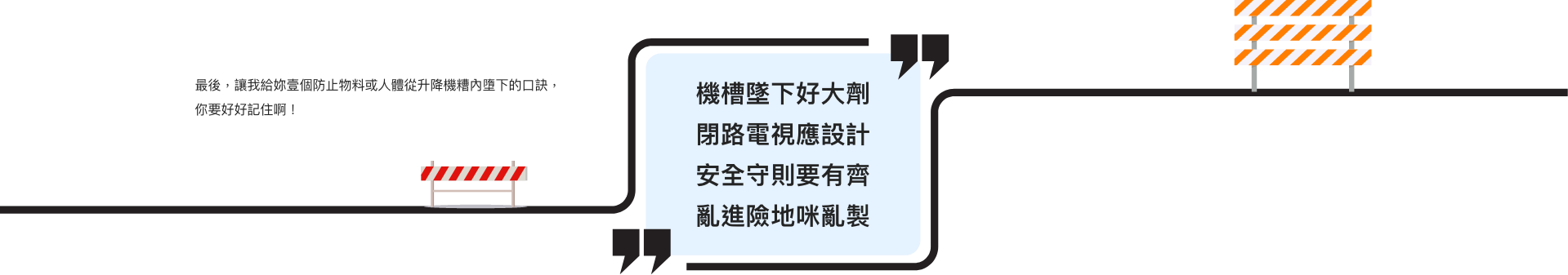 最後，讓我給妳壹個防止物料或人體從升降機糟內墮下的口訣，你要好好記住啊！  機槽墜下好大劑 閉路電視應設計 安全守則要有齊 亂進險地咪亂製