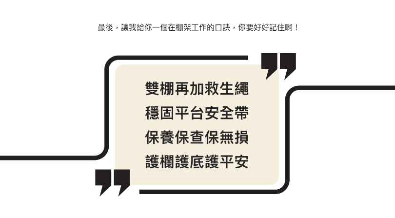 最後,讓我給你一個在棚架工作的口訣,你要好好記住啊! 雙棚再加救生繩 穩固平台安全帶 保養保查保無損 護欄護底護平安