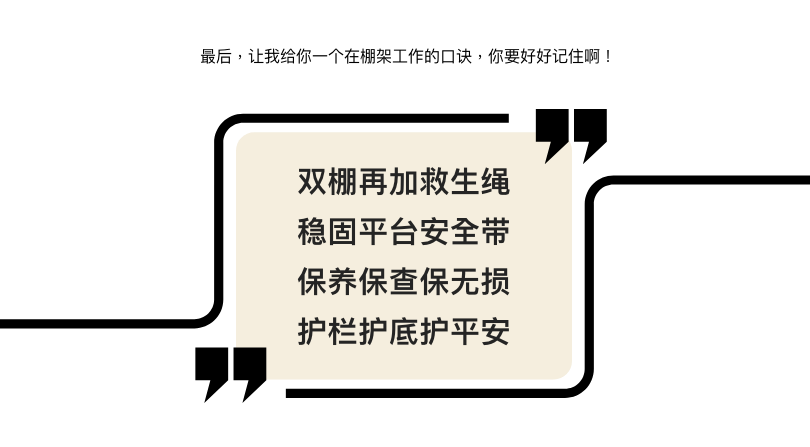 最后,让我给你一个在棚架工作的口诀,你要好好记住啊! 双棚再加救生绳 稳固平台安全带 保养保查保无损 护栏护底护平安