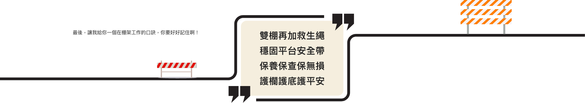 最後,讓我給你一個在棚架工作的口訣,你要好好記住啊! 雙棚再加救生繩 穩固平台安全帶 保養保查保無損 護欄護底護平安