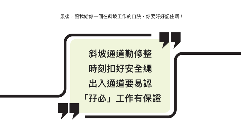 最後,讓我給你一個在斜坡工作的口訣,你要好好記住啊! 斜坡通道勤修整 時刻扣好安全繩 出入通道要易認 「孖必」工作有保證
