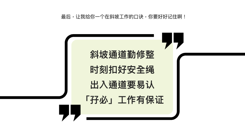 最后，让我给你一个在斜坡工作的口诀，你要好好记住啊！  斜坡通道勤修整 时刻扣好安全绳 出入通道要易认 「孖必」工作有保证