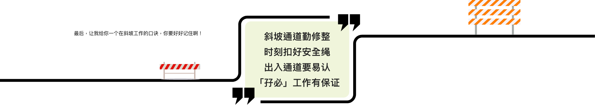 最后，让我给你一个在斜坡工作的口诀，你要好好记住啊！  斜坡通道勤修整 时刻扣好安全绳 出入通道要易认 「孖必」工作有保证